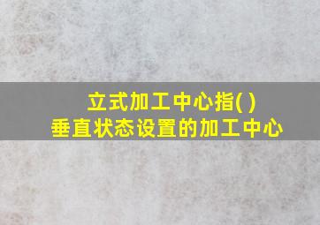 立式加工中心指( )垂直状态设置的加工中心